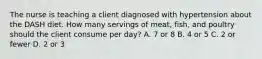 The nurse is teaching a client diagnosed with hypertension about the DASH diet. How many servings of meat, fish, and poultry should the client consume per day? A. 7 or 8 B. 4 or 5 C. 2 or fewer D. 2 or 3