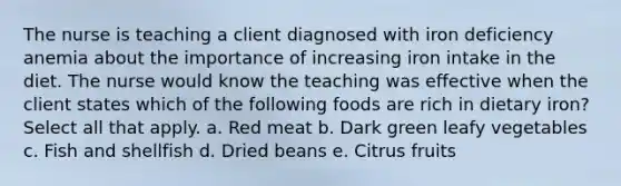 The nurse is teaching a client diagnosed with iron deficiency anemia about the importance of increasing iron intake in the diet. The nurse would know the teaching was effective when the client states which of the following foods are rich in dietary iron? Select all that apply. a. Red meat b. Dark green leafy vegetables c. Fish and shellfish d. Dried beans e. Citrus fruits