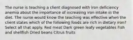 The nurse is teaching a client diagnosed with iron deficiency anemia about the importance of increasing iron intake in the diet. The nurse would know the teaching was effective when the client states which of the following foods are rich in dietary iron? Select all that apply. Red meat Dark green leafy vegetables Fish and shellfish Dried beans Citrus fruits