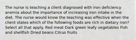 The nurse is teaching a client diagnosed with iron deficiency anemia about the importance of increasing iron intake in the diet. The nurse would know the teaching was effective when the client states which of the following foods are rich in dietary iron? Select all that apply. Red meat Dark green leafy vegetables Fish and shellfish Dried beans Citrus fruits