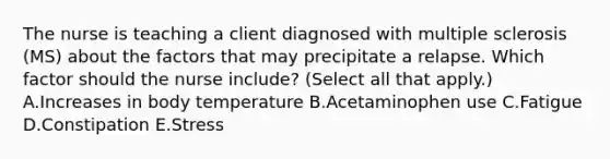 The nurse is teaching a client diagnosed with multiple sclerosis​ (MS) about the factors that may precipitate a relapse. Which factor should the nurse​ include? (Select all that​ apply.) A.Increases in body temperature B.Acetaminophen use C.Fatigue D.Constipation E.Stress