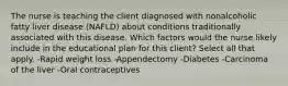 The nurse is teaching the client diagnosed with nonalcoholic fatty liver disease (NAFLD) about conditions traditionally associated with this disease. Which factors would the nurse likely include in the educational plan for this client? Select all that apply. -Rapid weight loss -Appendectomy -Diabetes -Carcinoma of the liver -Oral contraceptives