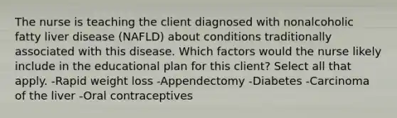 The nurse is teaching the client diagnosed with nonalcoholic fatty liver disease (NAFLD) about conditions traditionally associated with this disease. Which factors would the nurse likely include in the educational plan for this client? Select all that apply. -Rapid weight loss -Appendectomy -Diabetes -Carcinoma of the liver -Oral contraceptives