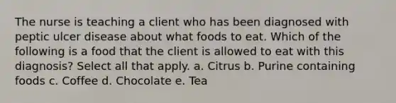 The nurse is teaching a client who has been diagnosed with peptic ulcer disease about what foods to eat. Which of the following is a food that the client is allowed to eat with this diagnosis? Select all that apply. a. Citrus b. Purine containing foods c. Coffee d. Chocolate e. Tea