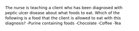 The nurse is teaching a client who has been diagnosed with peptic ulcer disease about what foods to eat. Which of the following is a food that the client is allowed to eat with this diagnosis? -Purine containing foods -Chocolate -Coffee -Tea