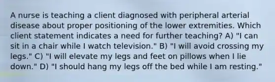 A nurse is teaching a client diagnosed with peripheral arterial disease about proper positioning of the lower extremities. Which client statement indicates a need for further​ teaching? A) ​"I can sit in a chair while I watch​ television."​ B) "I will avoid crossing my​ legs." C) ​"I will elevate my legs and feet on pillows when I lie​ down." D) ​"I should hang my legs off the bed while I am​ resting."