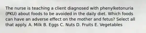 The nurse is teaching a client diagnosed with phenylketonuria (PKU) about foods to be avoided in the daily diet. Which foods can have an adverse effect on the mother and fetus? Select all that apply. A. Milk B. Eggs C. Nuts D. Fruits E. Vegetables