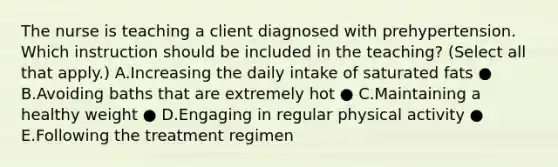 The nurse is teaching a client diagnosed with prehypertension. Which instruction should be included in the​ teaching? (Select all that​ apply.) A.Increasing the daily intake of saturated fats ● B.Avoiding baths that are extremely hot ● C.Maintaining a healthy weight ● D.Engaging in regular physical activity ● E.Following the treatment regimen