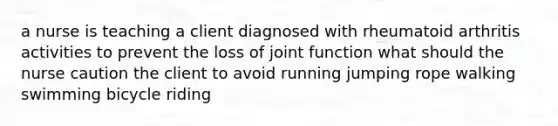 a nurse is teaching a client diagnosed with rheumatoid arthritis activities to prevent the loss of joint function what should the nurse caution the client to avoid running jumping rope walking swimming bicycle riding