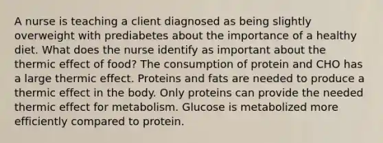 A nurse is teaching a client diagnosed as being slightly overweight with prediabetes about the importance of a healthy diet. What does the nurse identify as important about the thermic effect of food? The consumption of protein and CHO has a large thermic effect. Proteins and fats are needed to produce a thermic effect in the body. Only proteins can provide the needed thermic effect for metabolism. Glucose is metabolized more efficiently compared to protein.