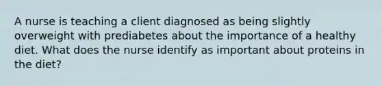 A nurse is teaching a client diagnosed as being slightly overweight with prediabetes about the importance of a healthy diet. What does the nurse identify as important about proteins in the diet?