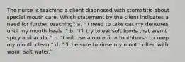 The nurse is teaching a client diagnosed with stomatitis about special mouth care. Which statement by the client indicates a need for further teaching? a. " I need to take out my dentures until my mouth heals ." b. "I'll try to eat soft foods that aren't spicy and acidic." c. "I will use a more firm toothbrush to keep my mouth clean." d. "I'll be sure to rinse my mouth often with warm salt water."