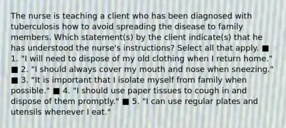 The nurse is teaching a client who has been diagnosed with tuberculosis how to avoid spreading the disease to family members. Which statement(s) by the client indicate(s) that he has understood the nurse's instructions? Select all that apply. ■ 1. "I will need to dispose of my old clothing when I return home." ■ 2. "I should always cover my mouth and nose when sneezing." ■ 3. "It is important that I isolate myself from family when possible." ■ 4. "I should use paper tissues to cough in and dispose of them promptly." ■ 5. "I can use regular plates and utensils whenever I eat."