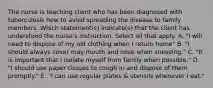 The nurse is teaching client who has been diagnosed with tuberculosis how to avoid spreading the disease to family members. Which statement(s) indicate(s) that the client has understood the nurse's instruction. Select all that apply. A. "I will need to dispose of my old clothing when I return home" B. "I should always cover may mouth and nose when sneezing." C. "It is important that I isolate myself from family when possible." D. "I should use paper tissues to cough in and dispose of them promptly." E. "I can use regular plates & utensils whenever I eat."