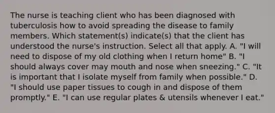 The nurse is teaching client who has been diagnosed with tuberculosis how to avoid spreading the disease to family members. Which statement(s) indicate(s) that the client has understood the nurse's instruction. Select all that apply. A. "I will need to dispose of my old clothing when I return home" B. "I should always cover may mouth and nose when sneezing." C. "It is important that I isolate myself from family when possible." D. "I should use paper tissues to cough in and dispose of them promptly." E. "I can use regular plates & utensils whenever I eat."