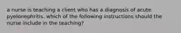 a nurse is teaching a client who has a diagnosis of acute pyelonephritis. which of the following instructions should the nurse include in the teaching?