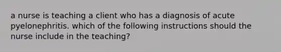 a nurse is teaching a client who has a diagnosis of acute pyelonephritis. which of the following instructions should the nurse include in the teaching?