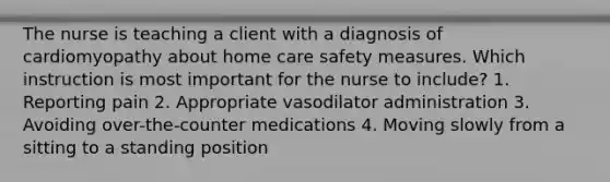 The nurse is teaching a client with a diagnosis of cardiomyopathy about home care safety measures. Which instruction is most important for the nurse to include? 1. Reporting pain 2. Appropriate vasodilator administration 3. Avoiding over-the-counter medications 4. Moving slowly from a sitting to a standing position