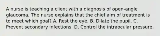 A nurse is teaching a client with a diagnosis of open-angle glaucoma. The nurse explains that the chief aim of treatment is to meet which goal? A. Rest the eye. B. Dilate the pupil. C. Prevent secondary infections. D. Control the intraocular pressure.