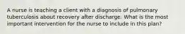 A nurse is teaching a client with a diagnosis of pulmonary tuberculosis about recovery after discharge. What is the most important intervention for the nurse to include in this plan?