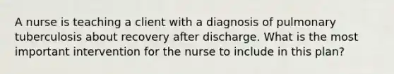 A nurse is teaching a client with a diagnosis of pulmonary tuberculosis about recovery after discharge. What is the most important intervention for the nurse to include in this plan?