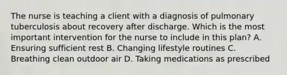 The nurse is teaching a client with a diagnosis of pulmonary tuberculosis about recovery after discharge. Which is the most important intervention for the nurse to include in this plan? A. Ensuring sufficient rest B. Changing lifestyle routines C. Breathing clean outdoor air D. Taking medications as prescribed