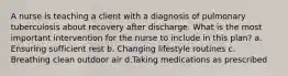 A nurse is teaching a client with a diagnosis of pulmonary tuberculosis about recovery after discharge. What is the most important intervention for the nurse to include in this plan? a. Ensuring sufficient rest b. Changing lifestyle routines c. Breathing clean outdoor air d.Taking medications as prescribed