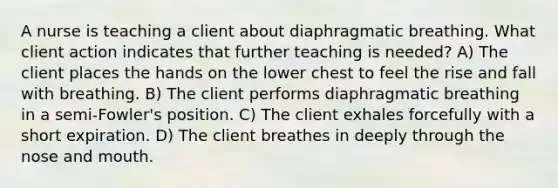 A nurse is teaching a client about diaphragmatic breathing. What client action indicates that further teaching is needed? A) The client places the hands on the lower chest to feel the rise and fall with breathing. B) The client performs diaphragmatic breathing in a semi-Fowler's position. C) The client exhales forcefully with a short expiration. D) The client breathes in deeply through the nose and mouth.