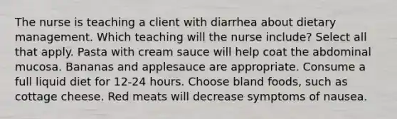 The nurse is teaching a client with diarrhea about dietary management. Which teaching will the nurse include? Select all that apply. Pasta with cream sauce will help coat the abdominal mucosa. Bananas and applesauce are appropriate. Consume a full liquid diet for 12-24 hours. Choose bland foods, such as cottage cheese. Red meats will decrease symptoms of nausea.