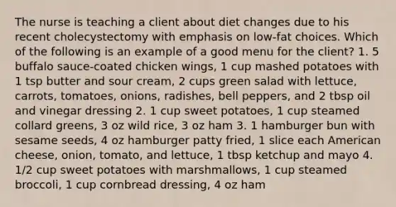 The nurse is teaching a client about diet changes due to his recent cholecystectomy with emphasis on low-fat choices. Which of the following is an example of a good menu for the client? 1. 5 buffalo sauce-coated chicken wings, 1 cup mashed potatoes with 1 tsp butter and sour cream, 2 cups green salad with lettuce, carrots, tomatoes, onions, radishes, bell peppers, and 2 tbsp oil and vinegar dressing 2. 1 cup sweet potatoes, 1 cup steamed collard greens, 3 oz wild rice, 3 oz ham 3. 1 hamburger bun with sesame seeds, 4 oz hamburger patty fried, 1 slice each American cheese, onion, tomato, and lettuce, 1 tbsp ketchup and mayo 4. 1/2 cup sweet potatoes with marshmallows, 1 cup steamed broccoli, 1 cup cornbread dressing, 4 oz ham