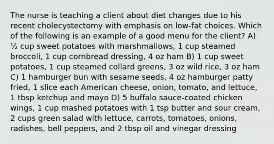 The nurse is teaching a client about diet changes due to his recent cholecystectomy with emphasis on low-fat choices. Which of the following is an example of a good menu for the client? A) ½ cup sweet potatoes with marshmallows, 1 cup steamed broccoli, 1 cup cornbread dressing, 4 oz ham B) 1 cup sweet potatoes, 1 cup steamed collard greens, 3 oz wild rice, 3 oz ham C) 1 hamburger bun with sesame seeds, 4 oz hamburger patty fried, 1 slice each American cheese, onion, tomato, and lettuce, 1 tbsp ketchup and mayo D) 5 buffalo sauce-coated chicken wings, 1 cup mashed potatoes with 1 tsp butter and sour cream, 2 cups green salad with lettuce, carrots, tomatoes, onions, radishes, bell peppers, and 2 tbsp oil and vinegar dressing