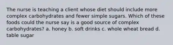 The nurse is teaching a client whose diet should include more complex carbohydrates and fewer simple sugars. Which of these foods could the nurse say is a good source of complex carbohydrates? a. honey b. soft drinks c. whole wheat bread d. table sugar