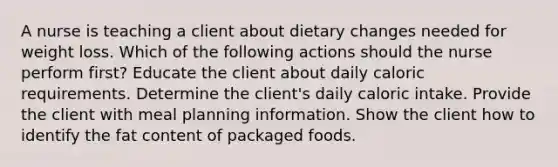 A nurse is teaching a client about dietary changes needed for weight loss. Which of the following actions should the nurse perform first? Educate the client about daily caloric requirements. Determine the client's daily caloric intake. Provide the client with meal planning information. Show the client how to identify the fat content of packaged foods.