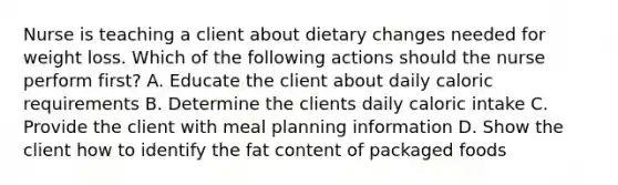 Nurse is teaching a client about dietary changes needed for weight loss. Which of the following actions should the nurse perform first? A. Educate the client about daily caloric requirements B. Determine the clients daily caloric intake C. Provide the client with meal planning information D. Show the client how to identify the fat content of packaged foods