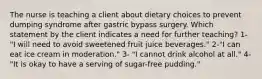 The nurse is teaching a client about dietary choices to prevent dumping syndrome after gastric bypass surgery. Which statement by the client indicates a need for further teaching? 1- "I will need to avoid sweetened fruit juice beverages." 2-"I can eat ice cream in moderation." 3- "I cannot drink alcohol at all." 4- "It is okay to have a serving of sugar-free pudding."