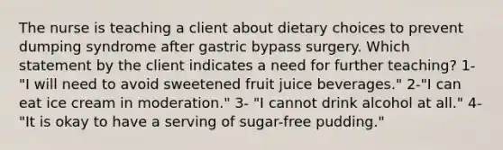 The nurse is teaching a client about dietary choices to prevent dumping syndrome after gastric bypass surgery. Which statement by the client indicates a need for further teaching? 1- "I will need to avoid sweetened fruit juice beverages." 2-"I can eat ice cream in moderation." 3- "I cannot drink alcohol at all." 4- "It is okay to have a serving of sugar-free pudding."