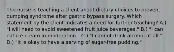 The nurse is teaching a client about dietary choices to prevent dumping syndrome after gastric bypass surgery. Which statement by the client indicates a need for further teaching? A.) "I will need to avoid sweetened fruit juice beverages." B.) "I can eat ice cream in moderation." C.) "I cannot drink alcohol at all." D.) "It is okay to have a serving of sugar-free pudding."