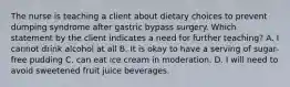 The nurse is teaching a client about dietary choices to prevent dumping syndrome after gastric bypass surgery. Which statement by the client indicates a need for further teaching? A. I cannot drink alcohol at all B. It is okay to have a serving of sugar-free pudding C. can eat ice cream in moderation. D. I will need to avoid sweetened fruit juice beverages.