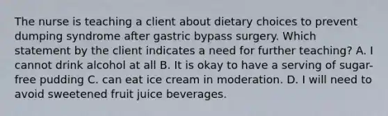 The nurse is teaching a client about dietary choices to prevent dumping syndrome after gastric bypass surgery. Which statement by the client indicates a need for further teaching? A. I cannot drink alcohol at all B. It is okay to have a serving of sugar-free pudding C. can eat ice cream in moderation. D. I will need to avoid sweetened fruit juice beverages.