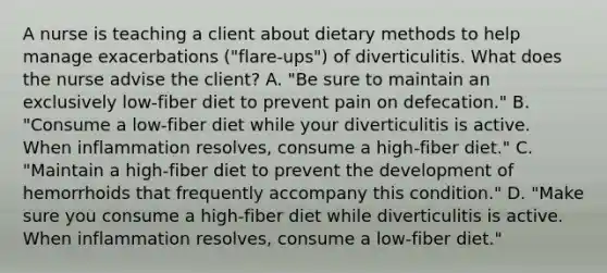 A nurse is teaching a client about dietary methods to help manage exacerbations ("flare-ups") of diverticulitis. What does the nurse advise the client? A. "Be sure to maintain an exclusively low-fiber diet to prevent pain on defecation." B. "Consume a low-fiber diet while your diverticulitis is active. When inflammation resolves, consume a high-fiber diet." C. "Maintain a high-fiber diet to prevent the development of hemorrhoids that frequently accompany this condition." D. "Make sure you consume a high-fiber diet while diverticulitis is active. When inflammation resolves, consume a low-fiber diet."