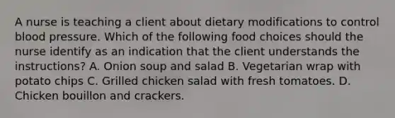 A nurse is teaching a client about dietary modifications to control blood pressure. Which of the following food choices should the nurse identify as an indication that the client understands the instructions? A. Onion soup and salad B. Vegetarian wrap with potato chips C. Grilled chicken salad with fresh tomatoes. D. Chicken bouillon and crackers.