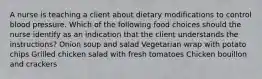 A nurse is teaching a client about dietary modifications to control blood pressure. Which of the following food choices should the nurse identify as an indication that the client understands the instructions? Onion soup and salad Vegetarian wrap with potato chips Grilled chicken salad with fresh tomatoes Chicken bouillon and crackers