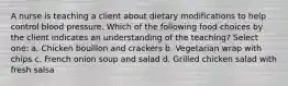 A nurse is teaching a client about dietary modifications to help control blood pressure. Which of the following food choices by the client indicates an understanding of the teaching? Select one: a. Chicken bouillon and crackers b. Vegetarian wrap with chips c. French onion soup and salad d. Grilled chicken salad with fresh salsa