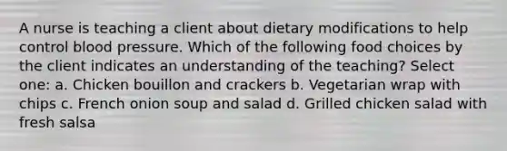 A nurse is teaching a client about dietary modifications to help control blood pressure. Which of the following food choices by the client indicates an understanding of the teaching? Select one: a. Chicken bouillon and crackers b. Vegetarian wrap with chips c. French onion soup and salad d. Grilled chicken salad with fresh salsa