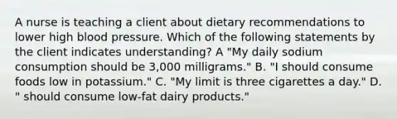 A nurse is teaching a client about dietary recommendations to lower high blood pressure. Which of the following statements by the client indicates understanding? A "My daily sodium consumption should be 3,000 milligrams." B. "I should consume foods low in potassium." C. "My limit is three cigarettes a day." D. " should consume low-fat dairy products."