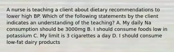 A nurse is teaching a client about dietary recommendations to lower high BP. Which of the following statements by the client indicates an understanding of the teaching? A. My daily Na consumption should be 3000mg B. I should consume foods low in potassium C. My limit is 3 cigarettes a day D. I should consume low-fat dairy products