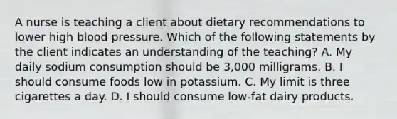 A nurse is teaching a client about dietary recommendations to lower high blood pressure. Which of the following statements by the client indicates an understanding of the teaching? A. My daily sodium consumption should be 3,000 milligrams. B. I should consume foods low in potassium. C. My limit is three cigarettes a day. D. I should consume low-fat dairy products.