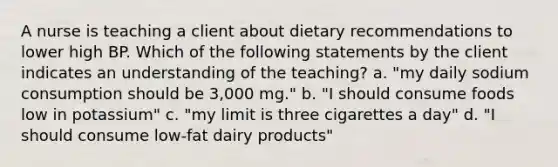 A nurse is teaching a client about dietary recommendations to lower high BP. Which of the following statements by the client indicates an understanding of the teaching? a. "my daily sodium consumption should be 3,000 mg." b. "I should consume foods low in potassium" c. "my limit is three cigarettes a day" d. "I should consume low-fat dairy products"