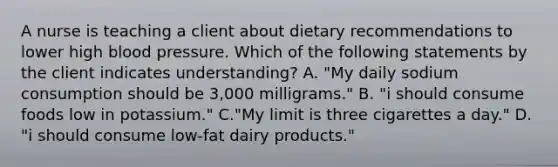 A nurse is teaching a client about dietary recommendations to lower high blood pressure. Which of the following statements by the client indicates understanding? A. "My daily sodium consumption should be 3,000 milligrams." B. "i should consume foods low in potassium." C."My limit is three cigarettes a day." D. "i should consume low‐fat dairy products."