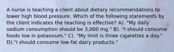 A nurse is teaching a client about dietary recommendations to lower high <a href='https://www.questionai.com/knowledge/kD0HacyPBr-blood-pressure' class='anchor-knowledge'>blood pressure</a>. Which of the following statements by the client indicates the teaching is effective? A). "My daily sodium consumption should be 3,000 mg." B). "I should consume foods low in potassium." C). "My limit is three cigarettes a day." D)."I should consume low-fat dairy products."